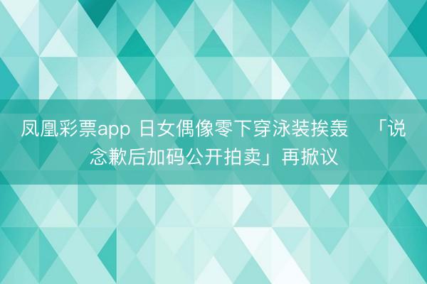 凤凰彩票app 日女偶像零下穿泳装挨轰　「说念歉后加码公开拍卖」再掀议