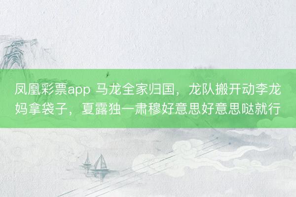 凤凰彩票app 马龙全家归国，龙队搬开动李龙妈拿袋子，夏露独一肃穆好意思好意思哒就行