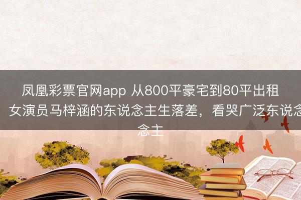 凤凰彩票官网app 从800平豪宅到80平出租屋:女演员马梓涵的东说念主生落差,看哭广泛东说念主