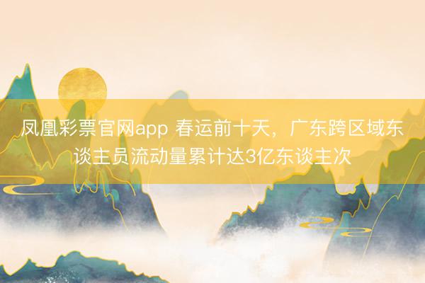 凤凰彩票官网app 春运前十天,广东跨区域东谈主员流动量累计达3亿东谈主次