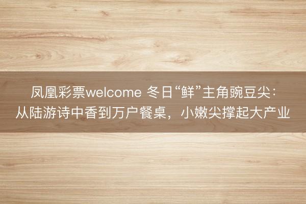 凤凰彩票welcome 冬日“鲜”主角豌豆尖：从陆游诗中香到万户餐桌，小嫩尖撑起大产业