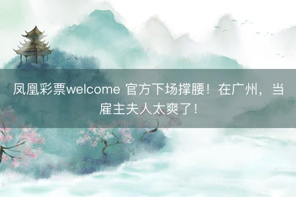 凤凰彩票welcome 官方下场撑腰！在广州，当雇主夫人太爽了！