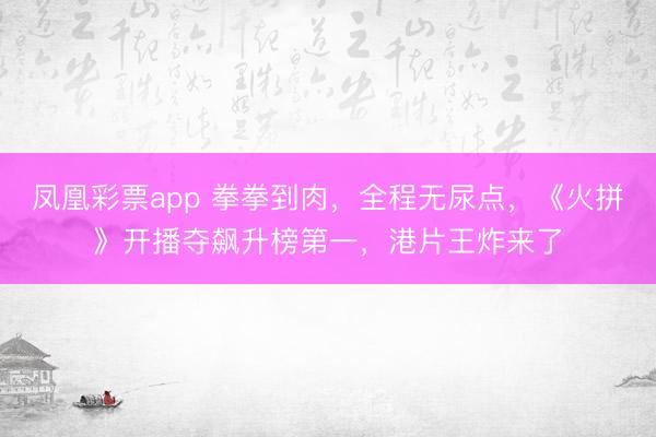 凤凰彩票app 拳拳到肉，全程无尿点，《火拼》开播夺飙升榜第一，港片王炸来了