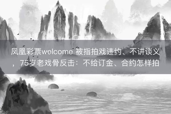 凤凰彩票welcome 被指拍戏违约、不讲谈义，75岁老戏骨反击：不给订金、合约怎样拍