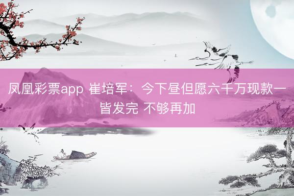 凤凰彩票app 崔培军：今下昼但愿六千万现款一皆发完 不够再加