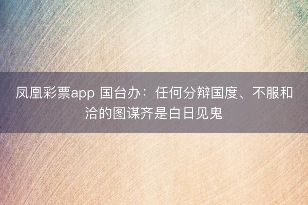 凤凰彩票app 国台办:任何分辩国度、不服和洽的图谋齐是白日见鬼