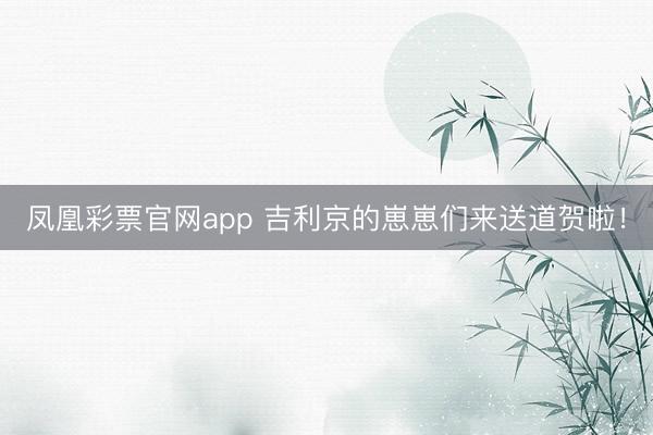 凤凰彩票官网app 吉利京的崽崽们来送道贺啦！