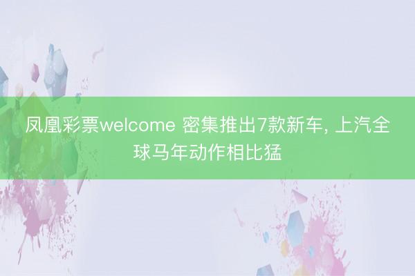 凤凰彩票welcome 密集推出7款新车, 上汽全球马年动作相比猛
