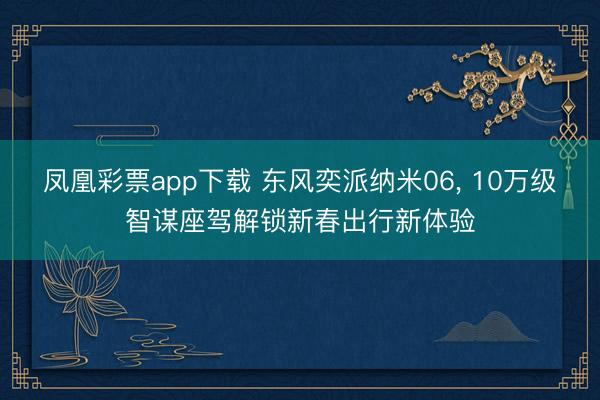 凤凰彩票app下载 东风奕派纳米06， 10万级智谋座驾解锁新春出行新体验