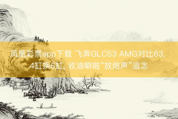 凤凰彩票app下载 飞奔GLC53 AMG对比63, 4缸换6缸, 收油噼啪“放炮声”追念