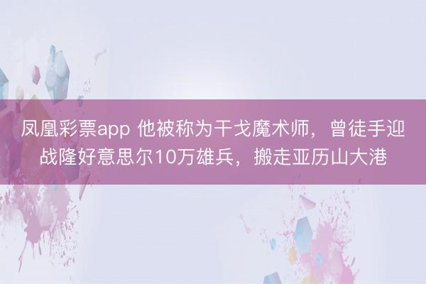 凤凰彩票app 他被称为干戈魔术师,曾徒手迎战隆好意思尔10万雄兵,搬走亚历山大港