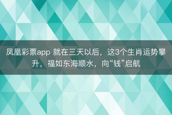 凤凰彩票app 就在三天以后,这3个生肖运势攀升,福如东海顺水,向“钱”启航