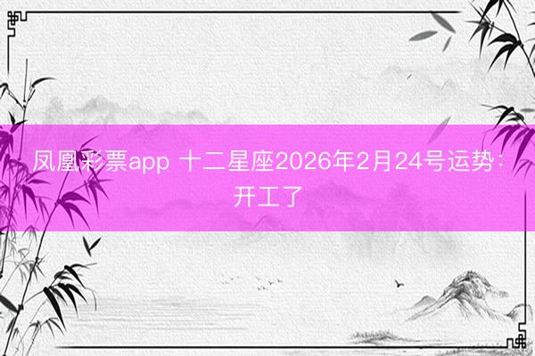 凤凰彩票app 十二星座2026年2月24号运势:开工了