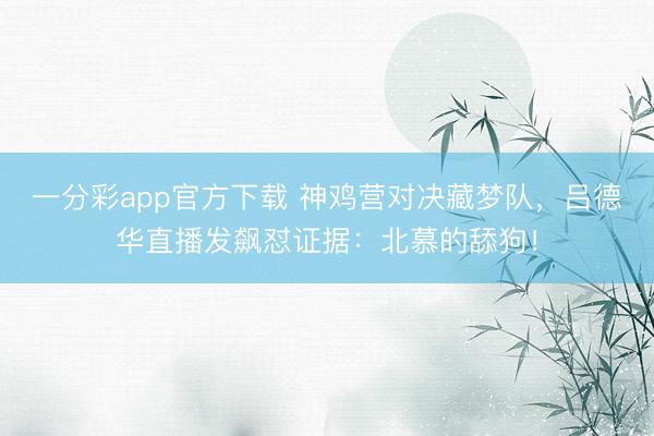 一分彩app官方下载 神鸡营对决藏梦队，吕德华直播发飙怼证据：北慕的舔狗！
