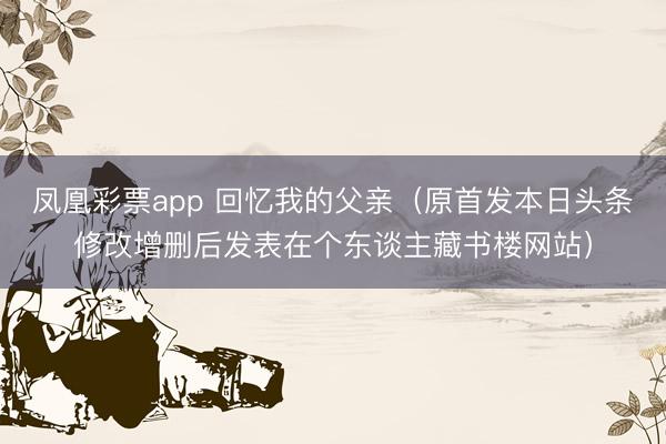 凤凰彩票app 回忆我的父亲（原首发本日头条修改增删后发表在个东谈主藏书楼网站）