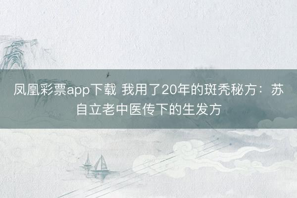 凤凰彩票app下载 我用了20年的斑秃秘方:苏自立老中医传下的生发方
