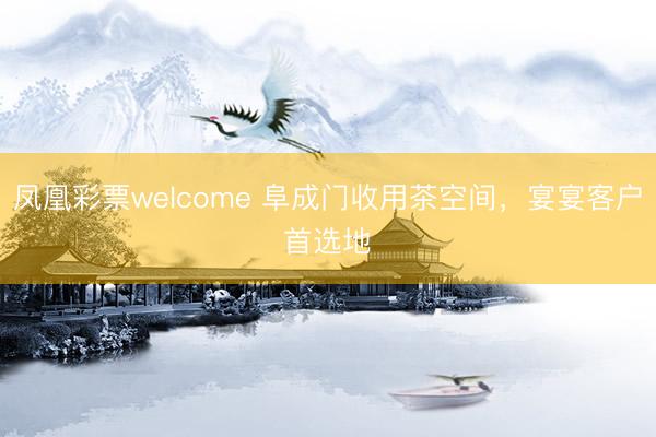 凤凰彩票welcome 阜成门收用茶空间，宴宴客户首选地✨