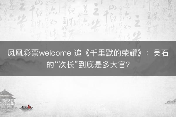 凤凰彩票welcome 追《千里默的荣耀》：吴石的“次长”到底是多大官？