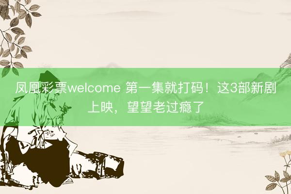 凤凰彩票welcome 第一集就打码!这3部新剧上映,望望老过瘾了