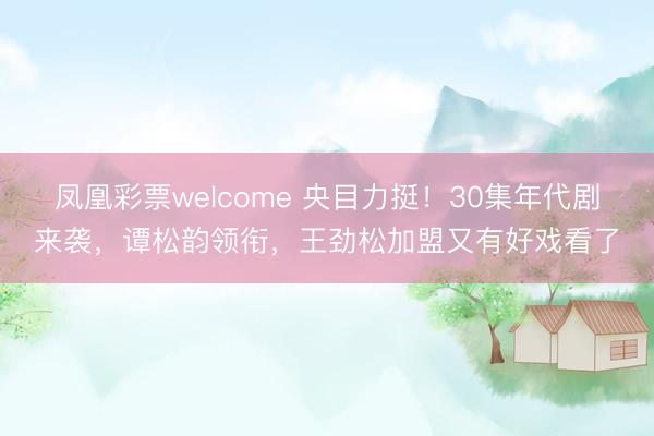 凤凰彩票welcome 央目力挺！30集年代剧来袭，谭松韵领衔，王劲松加盟又有好戏看了
