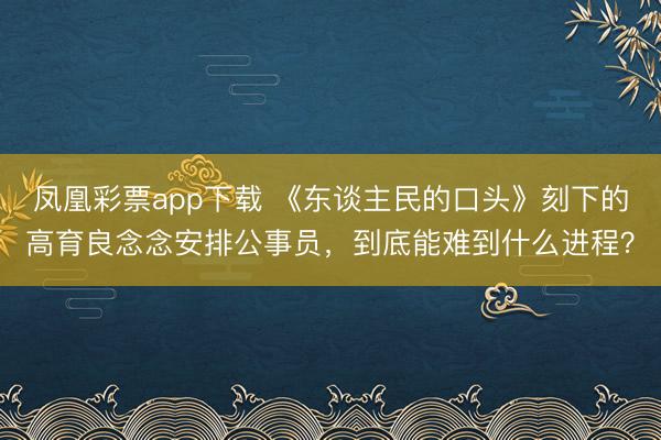 凤凰彩票app下载 《东谈主民的口头》刻下的高育良念念安排公事员，到底能难到什么进程？