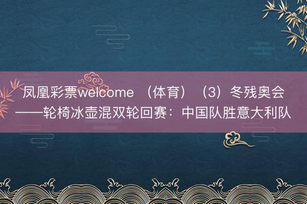 凤凰彩票welcome （体育）（3）冬残奥会——轮椅冰壶混双轮回赛：中国队胜意大利队