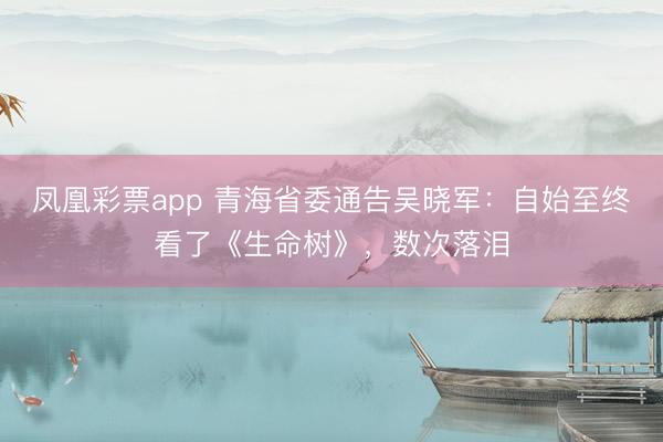 凤凰彩票app 青海省委通告吴晓军：自始至终看了《生命树》，数次落泪