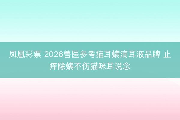 凤凰彩票 2026兽医参考猫耳螨滴耳液品牌 止痒除螨不伤猫咪耳说念