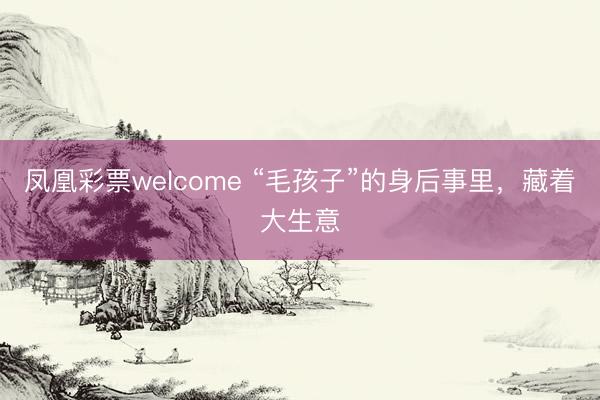 凤凰彩票welcome “毛孩子”的身后事里，藏着大生意