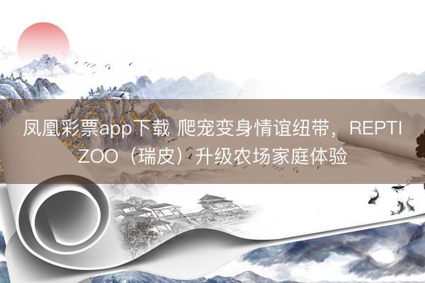 凤凰彩票app下载 爬宠变身情谊纽带，REPTIZOO（瑞皮）升级农场家庭体验