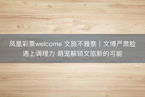 凤凰彩票welcome 文旅不雅察｜文博严肃脸遇上调理力 萌宠解锁文旅新的可能
