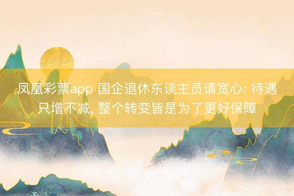 凤凰彩票app 国企退休东谈主员请宽心: 待遇只增不减, 整个转变皆是为了更好保障