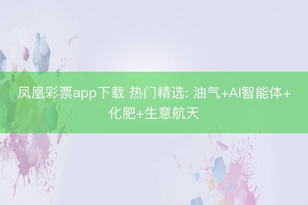 凤凰彩票app下载 热门精选: 油气+AI智能体+化肥+生意航天